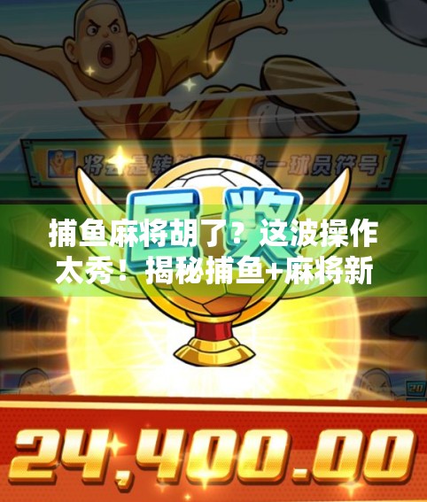 捕鱼麻将胡了？这波操作太秀！揭秘捕鱼+麻将新玩法背后的流量密码